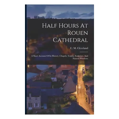 "Half Hours At Rouen Cathedral: A Short Account Of Its History, Chapels, Tombs, Sculpture, And P