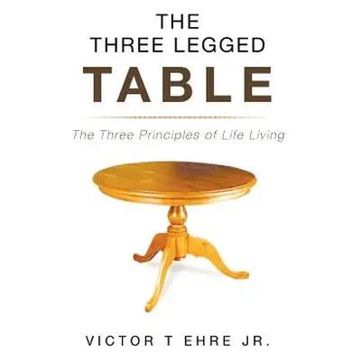 "The Three Legged Table: The Three Principles of Life Living" - "" ("T. Ehre Victor Jr.")