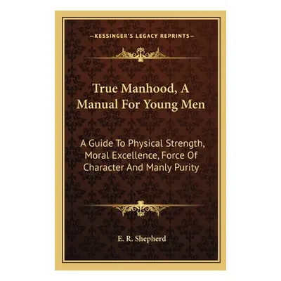 "True Manhood, A Manual For Young Men: A Guide To Physical Strength, Moral Excellence, Force Of 