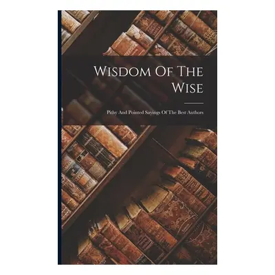 "Wisdom Of The Wise: Pithy And Pointed Sayings Of The Best Authors" - "" ("Anonymous")