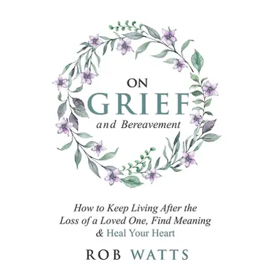 "On Grief and Bereavement: How to Keep Living After the Loss of a Loved One, Find Meaning & Heal