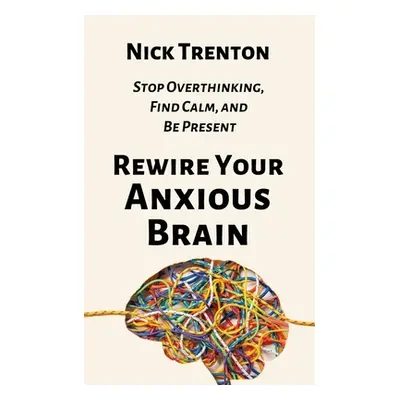 "Rewire Your Anxious Brain: Stop Overthinking, Find Calm, and Be Present" - "" ("Trenton Nick")