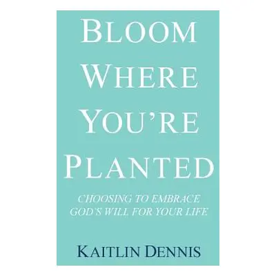 "Bloom Where You'Re Planted: Choosing to Embrace God'S Will for Your Life" - "" ("Dennis Kaitlin