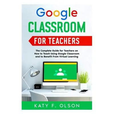 "Google Classroom for Teachers: The Complete Guide for Teachers on How to Teach Using Google Cla