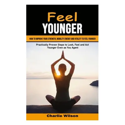 "Feel Younger: How to Improve Your Strength, Mobility Energy and Vitality to Feel Younger