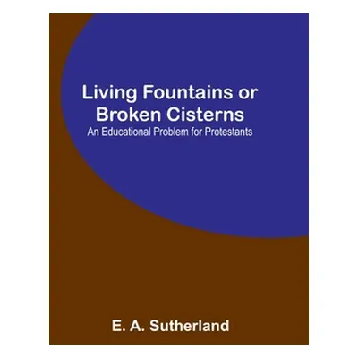 "Living Fountains or Broken Cisterns: An Educational Problem for Protestants" - "" ("A. Sutherla