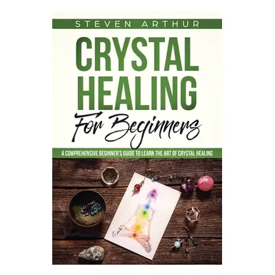 "Crystal Healing for Beginners: A Comprehensive Beginners' Guide to Learn the Art of Crystal Hea