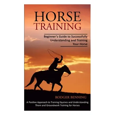 "Horse Training: Beginner's Guide to Successfully Understanding and Training Your Horse