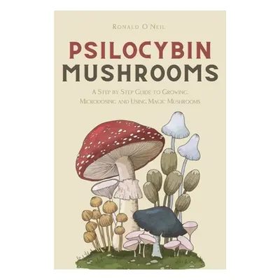 "Psilocybin Mushrooms: A Step by Step Guide to Growing, Microdosing and Using Magic Mushrooms" -