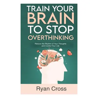 "Train Your Brain to Stop Overthinking: Reduce the Rhythm of Your Thoughts and Control Your Life