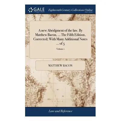 "A new Abridgment of the law. By Matthew Bacon, ... The Fifth Edition, Corrected; With Many Addi