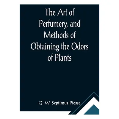 "The Art of Perfumery, and Methods of Obtaining the Odors of Plants; With Instructions for the M