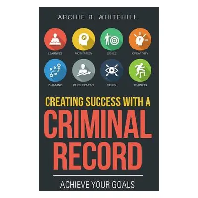 "Creating Success with a Criminal Record: Achieve Your Goals" - "" ("Whitehill Archie R.")