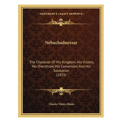 "Nebuchadnezzar: The Character Of His Kingdom, His Visions, His Overthrow, His Conversion, And H