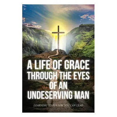 "A Life Of Grace Through The Eyes Of An Undeserving Man: Learning To Follow So I Can Lead" - "" 