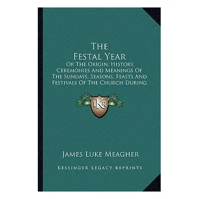 "The Festal Year: Or The Origin, History, Ceremonies And Meanings Of The Sundays, Seasons, Feast