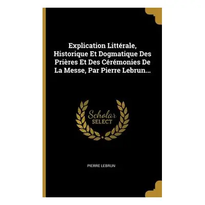 "Explication Littrale, Historique Et Dogmatique Des Prires Et Des Crmonies De La Messe, Par Pier