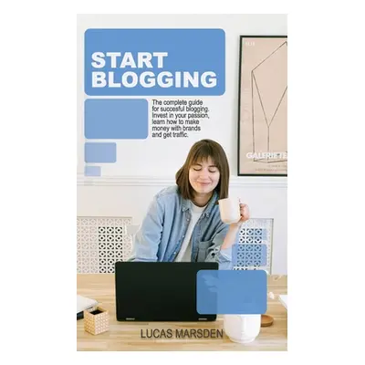 "Start Blogging: The Complete Guide for Successful Blogging. Invest in Your Passion, Learn How t