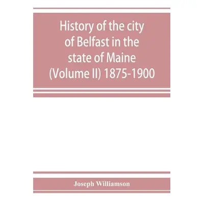 "History of the city of Belfast in the state of Maine (Volume II) 1875-1900" - "" ("Williamson J