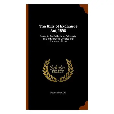 "The Bills of Exchange Act, 1890: An Act to Codify the Laws Relating to Bills of Exchange, Chequ