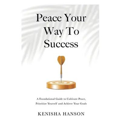 "Peace Your Way to Success: A foundational guide to cultivate peace, prioritize yourself and ach