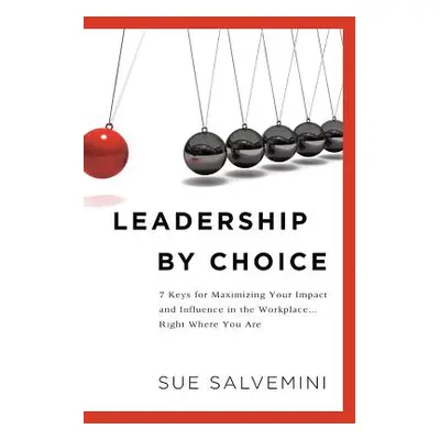 "Leadership By Choice: 7 Keys for Maximizing Your Impact and Influence in the Workplace... Right