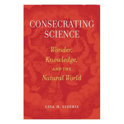 "Consecrating Science: Wonder, Knowledge, and the Natural World" - "" ("Sideris Lisa H.")