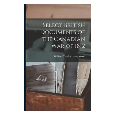 "Select British Documents of the Canadian War of 1812" - "" ("Wood William Charles Henry")