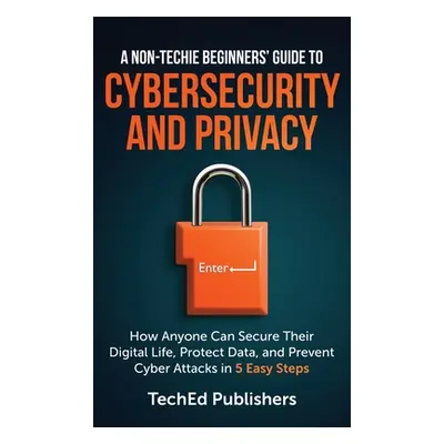 "A Non-Techie Beginners' Guide to Cybersecurity and Privacy: How Anyone Can Secure Their Digital