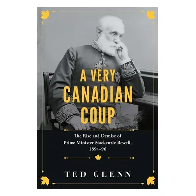 "A Very Canadian Coup: The Rise and Demise of Prime Minister MacKenzie Bowell, 1894-1896" - "" (