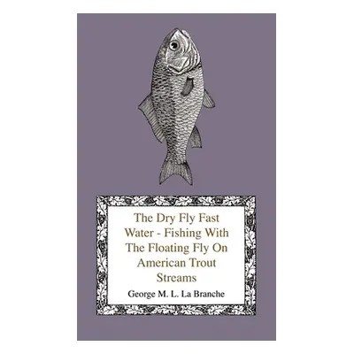 "The Dry Fly Fast Water - Fishing with the Floating Fly on American Trout Streams, Together with