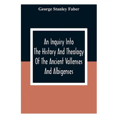 "An Inquiry Into The History And Theology Of The Ancient Vallenses And Albigenses: As Exhibiting