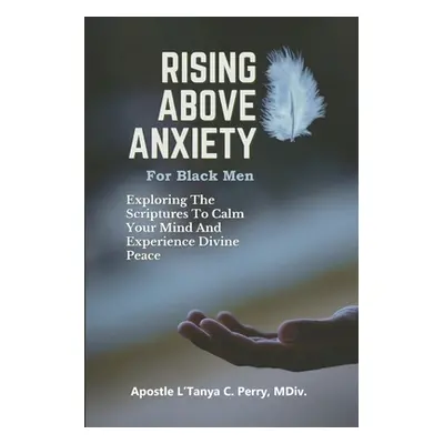 "Rising Above Anxiety for Black Men: Exploring The Scriptures To Calm Your Mind And Experience D