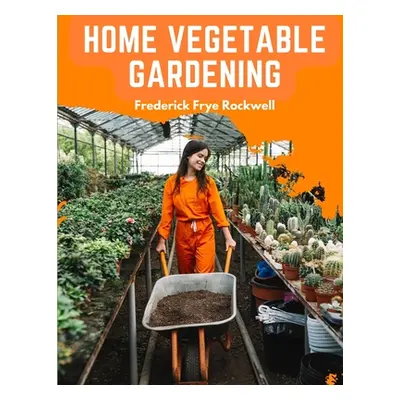 "Home Vegetable Gardening: A Complete and Practical Guide to the Planting and Care of All Vegeta