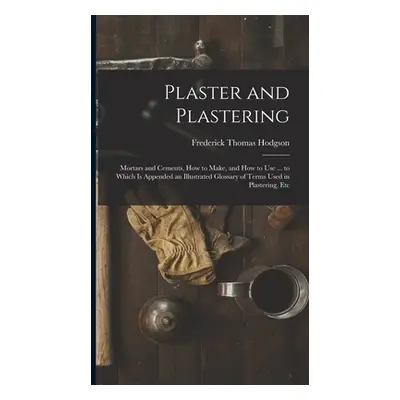 "Plaster and Plastering: Mortars and Cements, How to Make, and How to Use ... to Which Is Append