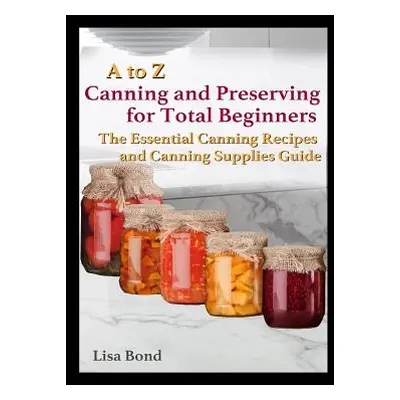 "A to Z Canning and Preserving for Total Beginners: The Essential Canning Recipes and Canning Su