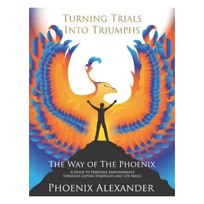 "Turning Trials Into Triumphs The Way Of The Phoenix: A Guide To Personal Empowerment Through Co