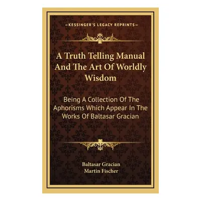 "A Truth Telling Manual And The Art Of Worldly Wisdom: Being A Collection Of The Aphorisms Which