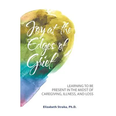 "Joy at the Edges of Grief: Learning to Be Present in the Midst of Caregiving, Illness, and Loss