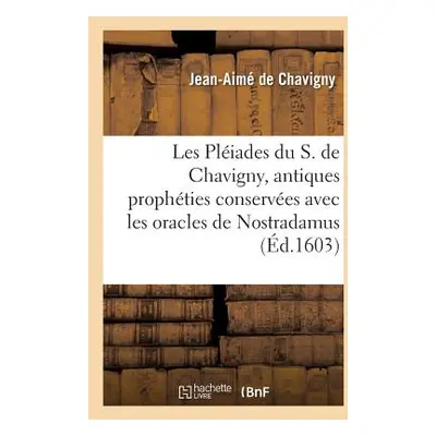 "Les Pliades Du S. de Chavigny O En l'Explication Des Antiques Prophties Conserves: Avec Les Ora