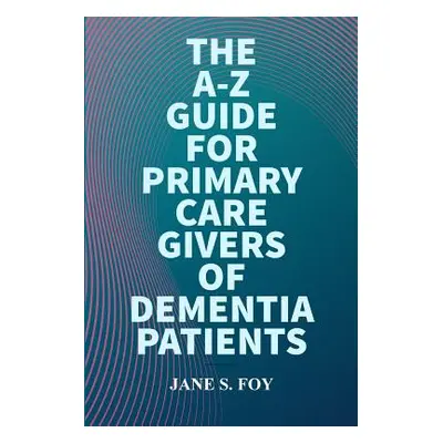 "The A-Z Guide For Primary Care Givers Of Dementia Patients" - "" ("Foy Jane")