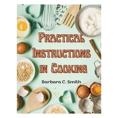 "Practical Instructions in Cooking: Breakfast, Lunch, and Dinner" - "" ("Barbara C Smith")