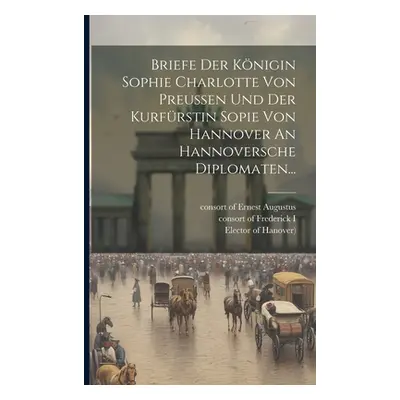 "Briefe Der Knigin Sophie Charlotte Von Preussen Und Der Kurfrstin Sopie Von Hannover An Hannove