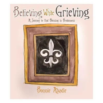 "Believing While Grieving: A Journey to Find Blessing in Brokenness" - "" ("Abadie Bonnie")