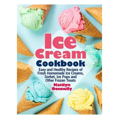 "Ice Cream Cookbook: Easy and Healthy Recipes of Fresh Homemade Ice Creams, Sorbet, Ice Pops and