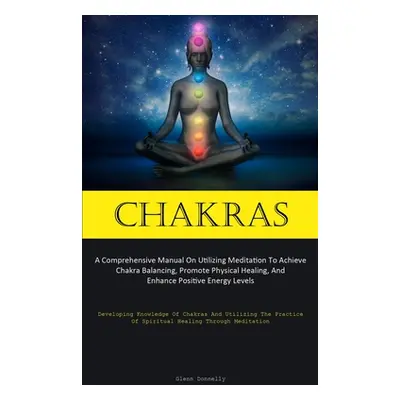 "Chakras: A Comprehensive Manual On Utilizing Meditation To Achieve Chakra Balancing, Promote Ph