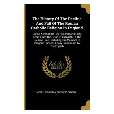 "The History Of The Decline And Fall Of The Roman Catholic Religion In England: During A Period 