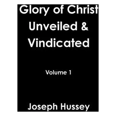 "Glory of Christ Unveiled & Vindicated Volume 1" - "" ("Hussey Joseph")