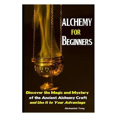 "Alchemy For Beginners: Discover the Magic and Mystery of the Ancient Alchemy Craft and Use It t