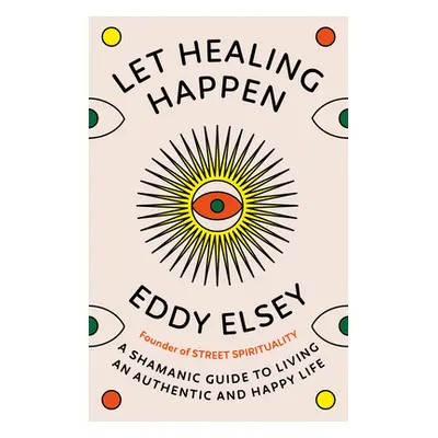 Let Healing Happen - A Shamanic Guide to Living An Authentic and Happy Life (Elsey Eddy)